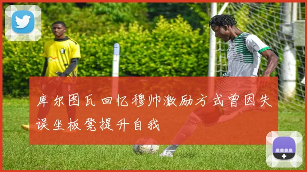 库尔图瓦回忆穆帅激励方式曾因失误坐板凳提升自我