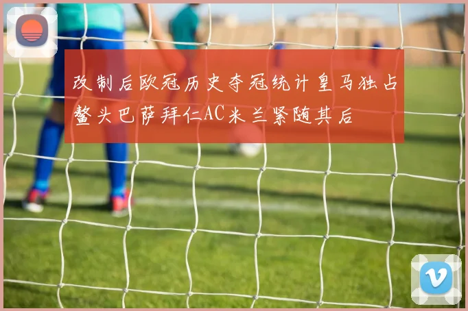 改制后欧冠历史夺冠统计皇马独占鳌头巴萨拜仁AC米兰紧随其后