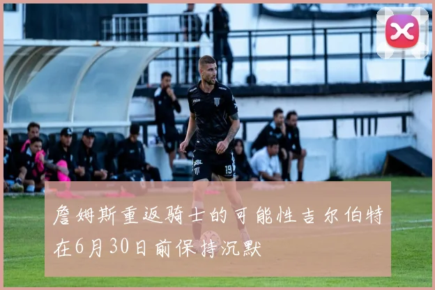 詹姆斯重返骑士的可能性吉尔伯特在6月30日前保持沉默