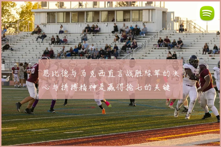恩比德与马克西直言战胜绿军的决心与拼搏精神是赢得抢七的关键