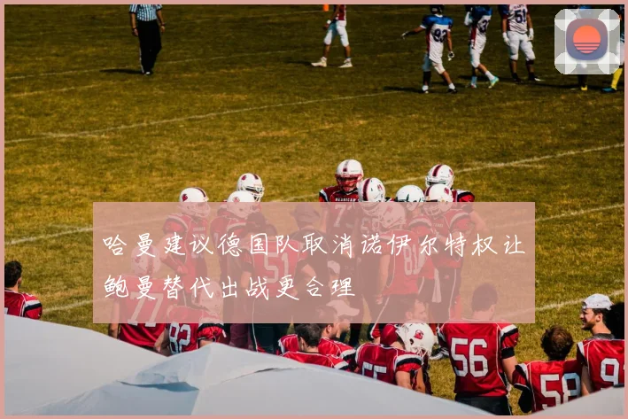 哈曼建议德国队取消诺伊尔特权让鲍曼替代出战更合理