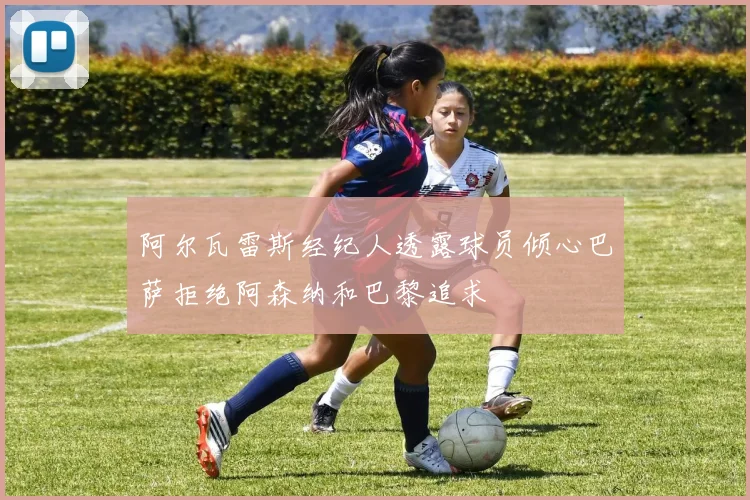 阿尔瓦雷斯经纪人透露球员倾心巴萨拒绝阿森纳和巴黎追求