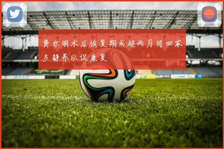 费尔明术后恢复期或超两月将回家乡静养以促康复