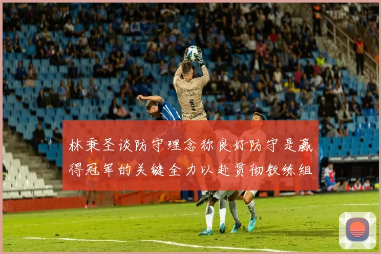 林秉圣谈防守理念称良好防守是赢得冠军的关键全力以赴贯彻教练组战术