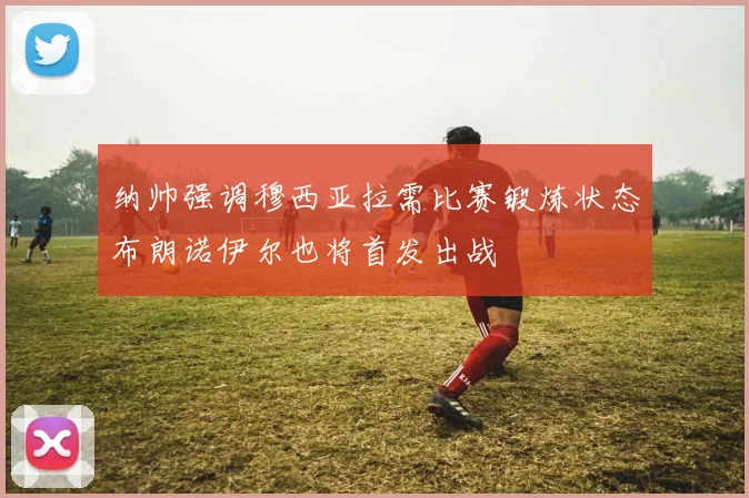 纳帅强调穆西亚拉需比赛锻炼状态布朗诺伊尔也将首发出战