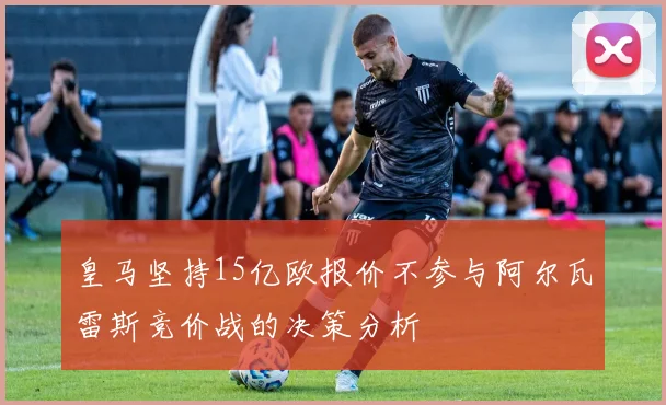 皇马坚持15亿欧报价不参与阿尔瓦雷斯竞价战的决策分析