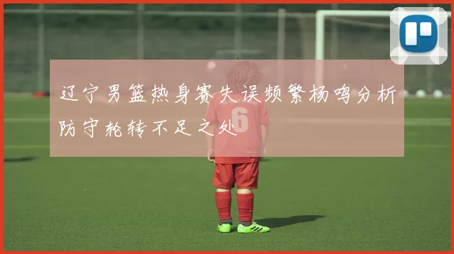 辽宁男篮热身赛失误频繁杨鸣分析防守轮转不足之处
