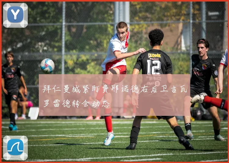 拜仁曼城紧盯费耶诺德右后卫吉瓦罗雷德转会动态