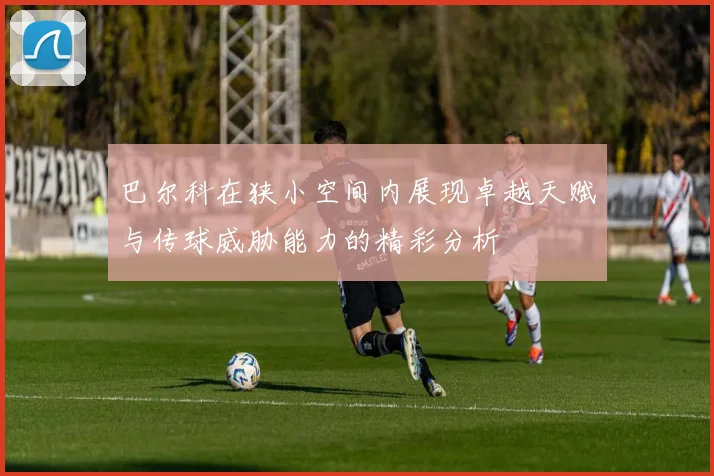巴尔科在狭小空间内展现卓越天赋与传球威胁能力的精彩分析
