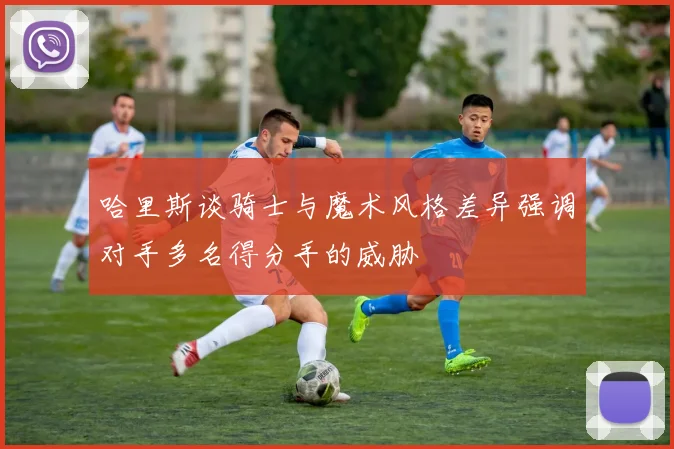 哈里斯谈骑士与魔术风格差异强调对手多名得分手的威胁
