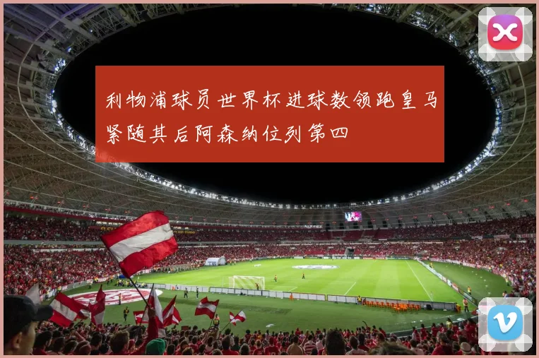 利物浦球员世界杯进球数领跑皇马紧随其后阿森纳位列第四