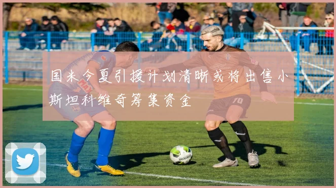 国米今夏引援计划清晰或将出售小斯坦科维奇筹集资金