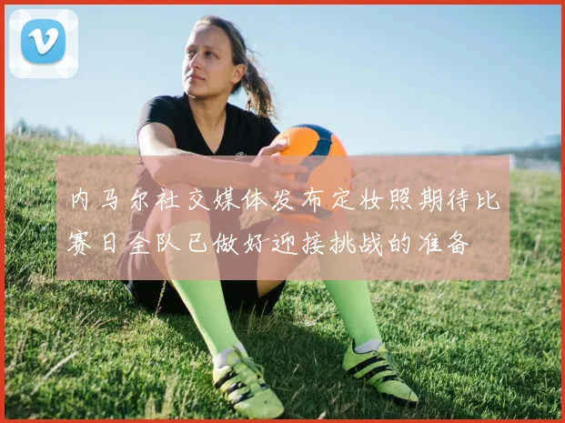 内马尔社交媒体发布定妆照期待比赛日全队已做好迎接挑战的准备