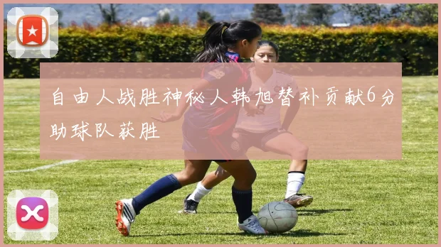 自由人战胜神秘人韩旭替补贡献6分助球队获胜