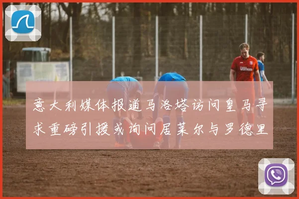 意大利媒体报道马洛塔访问皇马寻求重磅引援或询问居莱尔与罗德里戈