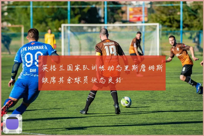 英格兰国家队训练动态里斯詹姆斯缺席其余球员状态良好