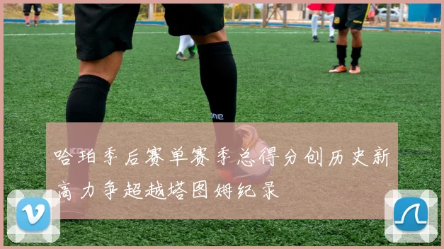 哈珀季后赛单赛季总得分创历史新高力争超越塔图姆纪录