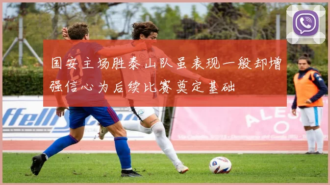国安主场胜泰山队虽表现一般却增强信心为后续比赛奠定基础