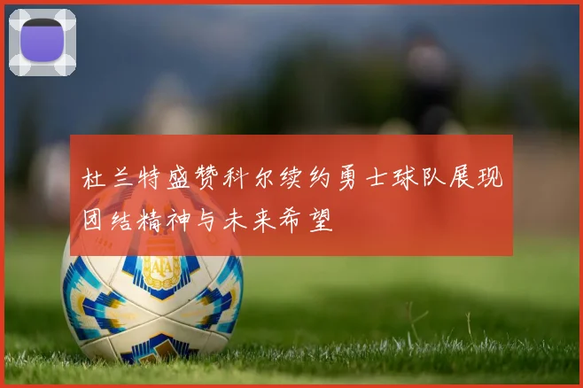 杜兰特盛赞科尔续约勇士球队展现团结精神与未来希望