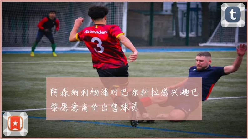 阿森纳利物浦对巴尔科拉感兴趣巴黎愿意高价出售球员