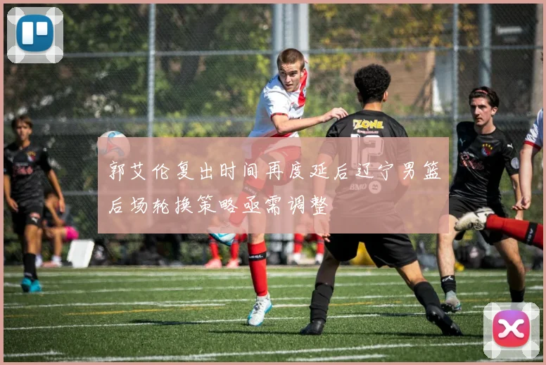 郭艾伦复出时间再度延后辽宁男篮后场轮换策略亟需调整