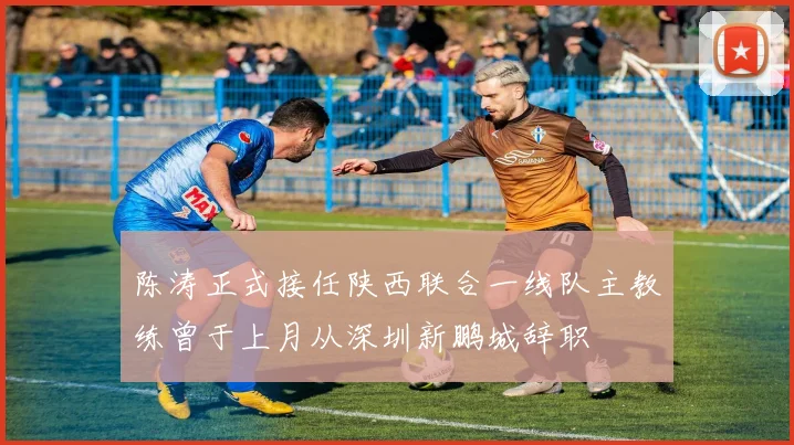 陈涛正式接任陕西联合一线队主教练曾于上月从深圳新鹏城辞职