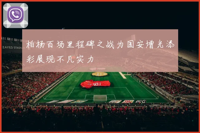柏杨百场里程碑之战为国安增光添彩展现不凡实力