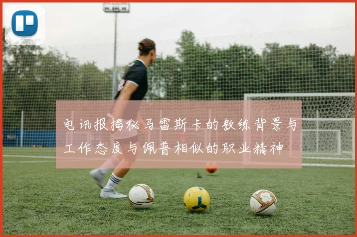 电讯报揭秘马雷斯卡的教练背景与工作态度与佩普相似的职业精神