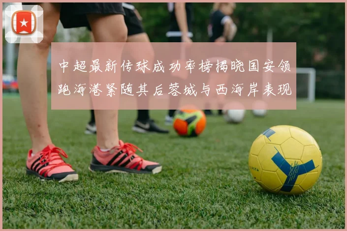 中超最新传球成功率榜揭晓国安领跑海港紧随其后蓉城与西海岸表现不俗