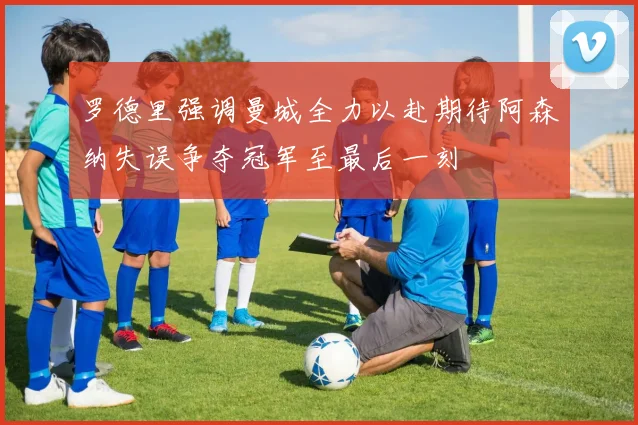 罗德里强调曼城全力以赴期待阿森纳失误争夺冠军至最后一刻